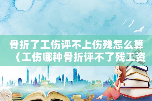 骨折了工傷評(píng)不上傷殘?jiān)趺此悖ü姆N骨折評(píng)不了殘工資怎么發(fā)）