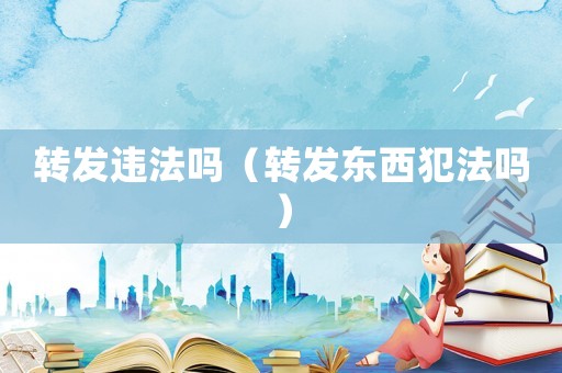 轉(zhuǎn)發(fā)違法嗎（轉(zhuǎn)發(fā)東西犯法嗎）