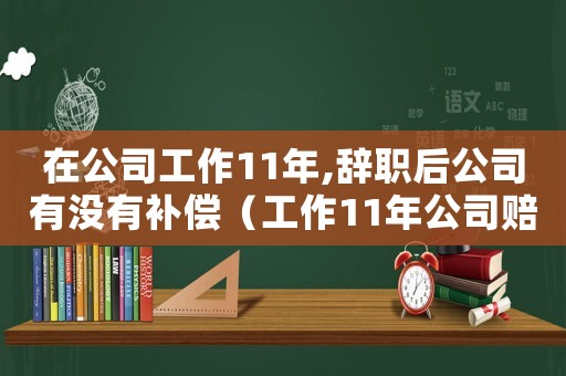 在公司工作11年,辭職后公司有沒有補償（工作11年公司賠償標準表）