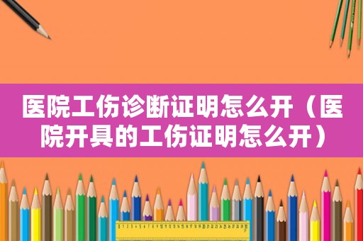 醫(yī)院工傷診斷證明怎么開（醫(yī)院開具的工傷證明怎么開）