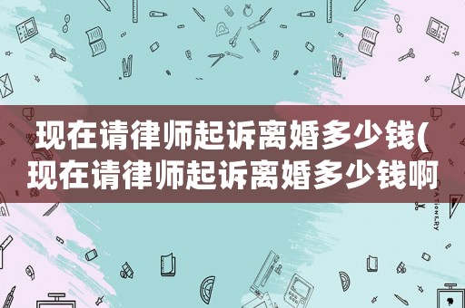 現(xiàn)在請律師起訴離婚多少錢(現(xiàn)在請律師起訴離婚多少錢啊)
