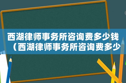 西湖律師事務(wù)所咨詢費多少錢（西湖律師事務(wù)所咨詢費多少）