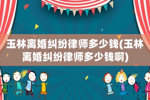 玉林離婚糾紛律師多少錢(玉林離婚糾紛律師多少錢啊)