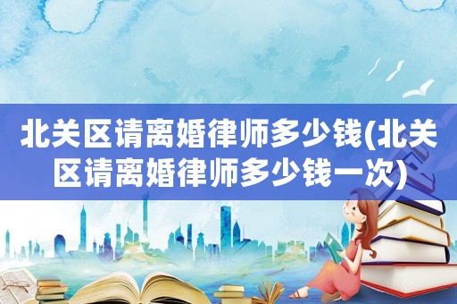 北關(guān)區(qū)請(qǐng)離婚律師多少錢(北關(guān)區(qū)請(qǐng)離婚律師多少錢一次)