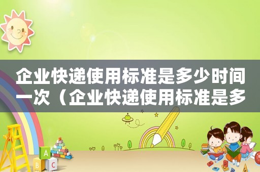 企業(yè)快遞使用標(biāo)準(zhǔn)是多少時(shí)間一次（企業(yè)快遞使用標(biāo)準(zhǔn)是多少時(shí)間）