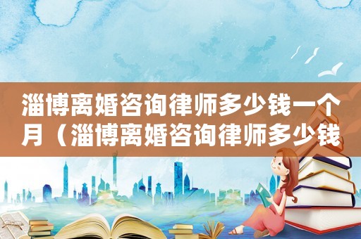 淄博離婚咨詢律師多少錢一個(gè)月（淄博離婚咨詢律師多少錢）