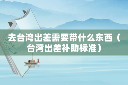 去臺(tái)灣出差需要帶什么東西（臺(tái)灣出差補(bǔ)助標(biāo)準(zhǔn)）