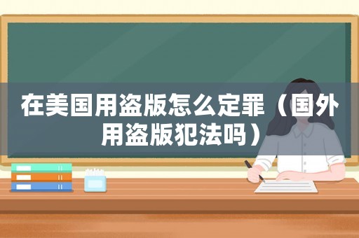 在美國(guó)用盜版怎么定罪（國(guó)外用盜版犯法嗎）