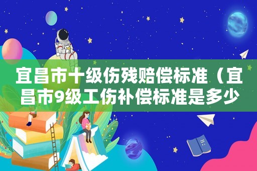 宜昌市十級傷殘賠償標(biāo)準(zhǔn)（宜昌市9級工傷補(bǔ)償標(biāo)準(zhǔn)是多少錢）