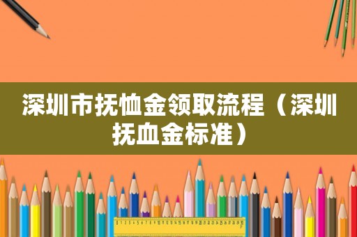 深圳市撫恤金領(lǐng)取流程（深圳撫血金標(biāo)準(zhǔn)）