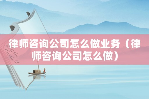 律師咨詢公司怎么做業(yè)務(wù)（律師咨詢公司怎么做）
