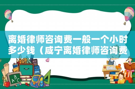 離婚律師咨詢費(fèi)一般一個(gè)小時(shí)多少錢（咸寧離婚律師咨詢費(fèi)多少）