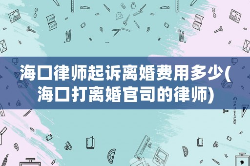海口律師起訴離婚費用多少(海口打離婚官司的律師)