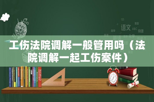 工傷法院調(diào)解一般管用嗎（法院調(diào)解一起工傷案件）