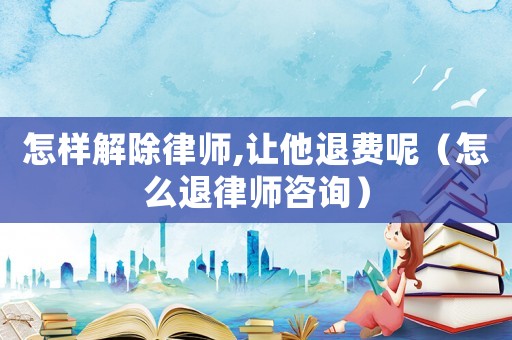 怎樣解除律師,讓他退費呢（怎么退律師咨詢）