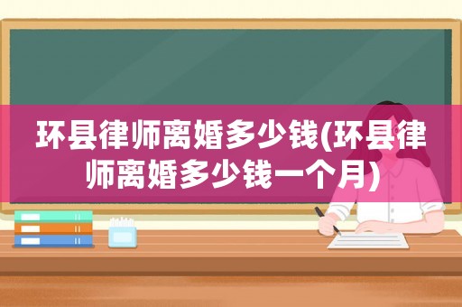 環(huán)縣律師離婚多少錢(環(huán)縣律師離婚多少錢一個月)