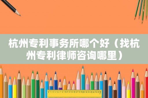 杭州專利事務(wù)所哪個(gè)好（找杭州專利律師咨詢哪里）