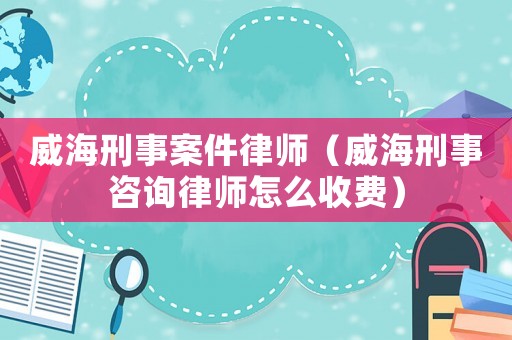 威海刑事案件律師（威海刑事咨詢(xún)律師怎么收費(fèi)）