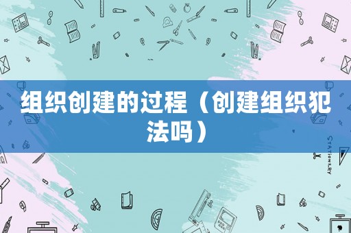 組織創(chuàng)建的過程（創(chuàng)建組織犯法嗎）