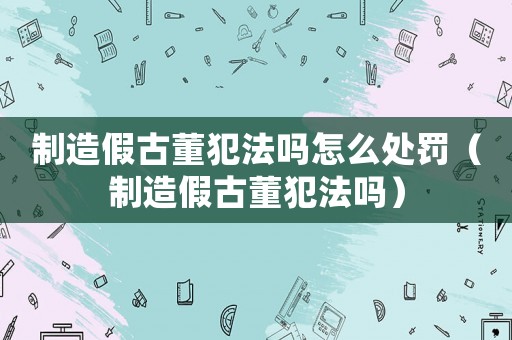 制造假古董犯法嗎怎么處罰（制造假古董犯法嗎）