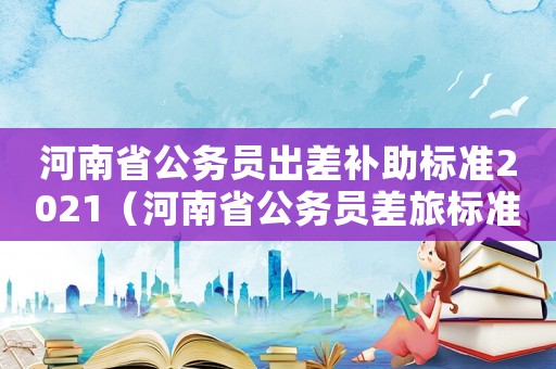 河南省公務(wù)員出差補助標準2021（河南省公務(wù)員差旅標準）