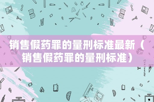 銷售假藥罪的量刑標(biāo)準(zhǔn)最新（銷售假藥罪的量刑標(biāo)準(zhǔn)）