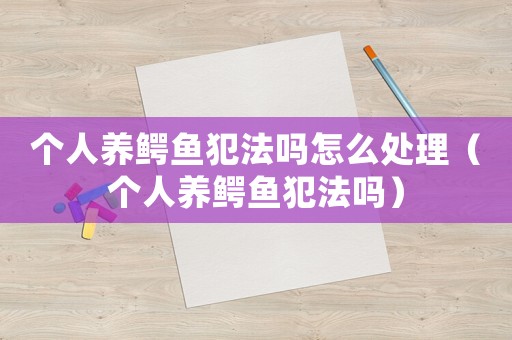 個(gè)人養(yǎng)鱷魚(yú)犯法嗎怎么處理（個(gè)人養(yǎng)鱷魚(yú)犯法嗎）