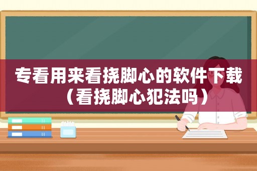 專看用來看撓腳心的軟件下載（看撓腳心犯法嗎）