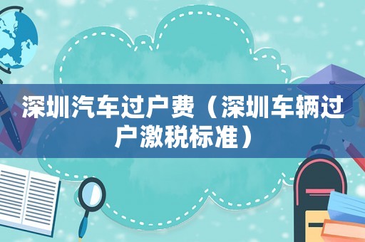 深圳汽車過戶費（深圳車輛過戶激稅標準）