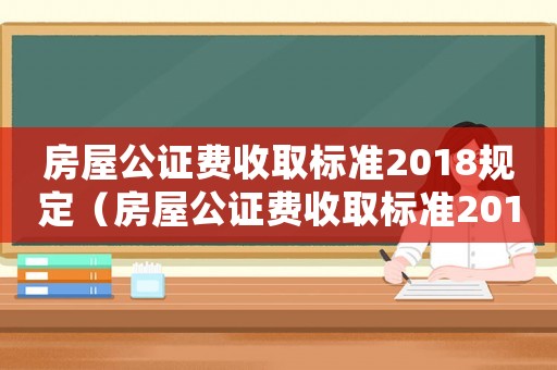 房屋公證費(fèi)收取標(biāo)準(zhǔn)2018規(guī)定（房屋公證費(fèi)收取標(biāo)準(zhǔn)2018）