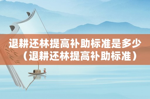 退耕還林提高補(bǔ)助標(biāo)準(zhǔn)是多少（退耕還林提高補(bǔ)助標(biāo)準(zhǔn)）