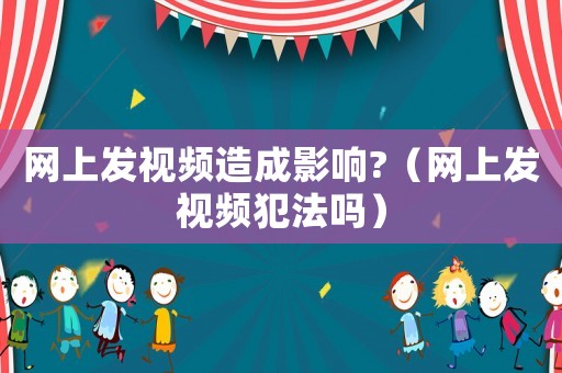 網(wǎng)上發(fā)視頻造成影響?（網(wǎng)上發(fā)視頻犯法嗎）