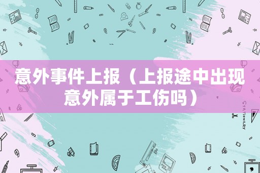 意外事件上報(bào)（上報(bào)途中出現(xiàn)意外屬于工傷嗎）