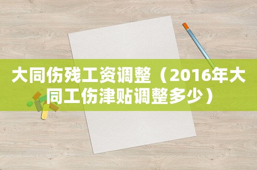 大同傷殘工資調(diào)整（2016年大同工傷津貼調(diào)整多少）