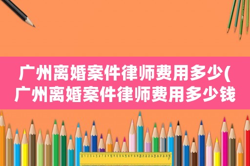 廣州離婚案件律師費(fèi)用多少(廣州離婚案件律師費(fèi)用多少錢)