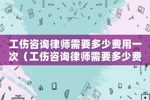 工傷咨詢律師需要多少費(fèi)用一次（工傷咨詢律師需要多少費(fèi)用）