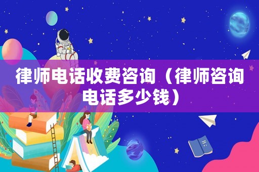 律師電話(huà)收費(fèi)咨詢(xún)（律師咨詢(xún)電話(huà)多少錢(qián)）