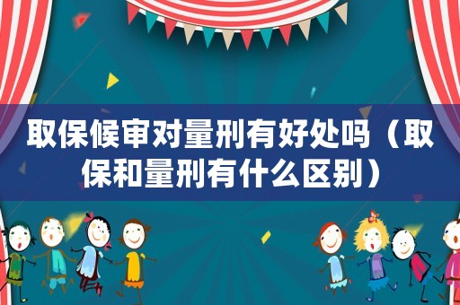 取保候?qū)弻?duì)量刑有好處嗎（取保和量刑有什么區(qū)別）