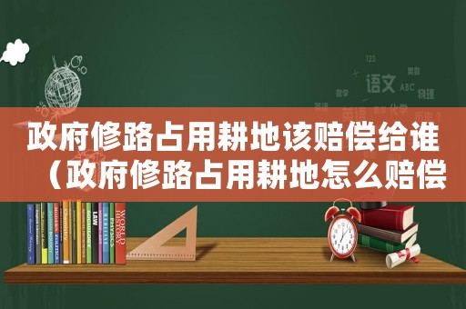 政府修路占用耕地該賠償給誰（政府修路占用耕地怎么賠償標(biāo)準(zhǔn)）