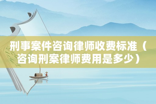 刑事案件咨詢律師收費標準（咨詢刑案律師費用是多少）