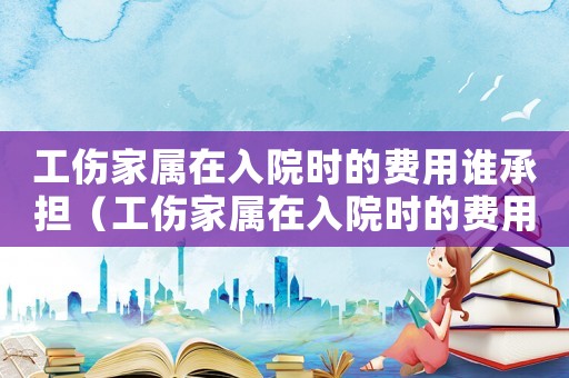 工傷家屬在入院時的費用誰承擔(dān)（工傷家屬在入院時的費用）