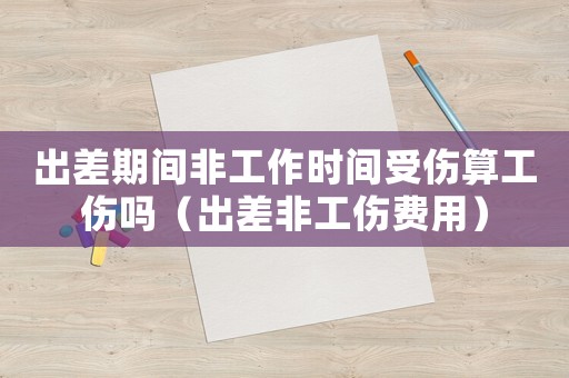 出差期間非工作時間受傷算工傷嗎（出差非工傷費用）