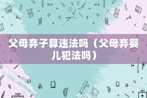 父母棄子算違法嗎（父母棄嬰兒犯法嗎）