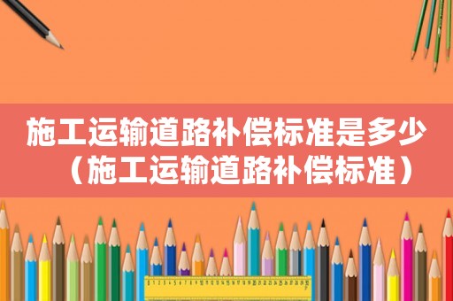 施工運(yùn)輸?shù)缆费a(bǔ)償標(biāo)準(zhǔn)是多少（施工運(yùn)輸?shù)缆费a(bǔ)償標(biāo)準(zhǔn)）