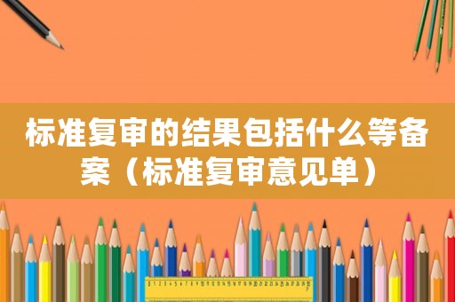 標(biāo)準(zhǔn)復(fù)審的結(jié)果包括什么等備案（標(biāo)準(zhǔn)復(fù)審意見單）