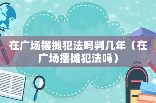 在廣場(chǎng)擺攤犯法嗎判幾年（在廣場(chǎng)擺攤犯法嗎）