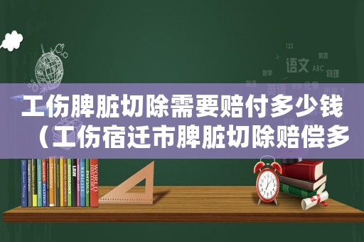 工傷脾臟切除需要賠付多少錢（工傷宿遷市脾臟切除賠償多少）