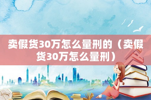 賣假貨30萬(wàn)怎么量刑的（賣假貨30萬(wàn)怎么量刑）