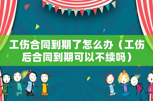 工傷合同到期了怎么辦（工傷后合同到期可以不續(xù)嗎）