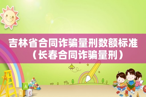 吉林省合同詐騙量刑數(shù)額標(biāo)準(zhǔn)（長(zhǎng)春合同詐騙量刑）